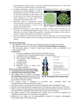 unscattered beam from the image. As a result, the field around the specimen (i.e., where there
is no specimen to scatter the beam) is generally dark.
 In optical microscopy, dark-field describes an illumination technique used to enhance
the contrast in unstained samples. It works by
illuminating the sample with light that will not
be collected by the objective lens and thus will
not form part of the image. This produces the
classic appearance of a dark, almost black,
background with bright objects on it.
 Dark-field studies in transmission electron
microscopy play a powerful role in the study of
crystals and crystal defects, as well as in the
imaging of individual atoms.
 Dark-field microscopy is a very simple yet effective technique and well suited for uses
involving live and unstained biological samples, such as a smear from a tissue culture or
individual, water-borne, single-celled organisms. Considering the simplicity of the setup, the
quality of images obtained from this technique is impressive.
 The main limitation of dark-field microscopy is the low light levels seen in the final image.
This means that the sample must be very strongly illuminated, which can cause damage to the
sample.
The Electron Microscope
• The organelles of the cell became known after the electron microscope was invented.
• The electron microscope was developed in 1932 by M. Knoll and Ruska in Germany.
• This microscope utilizes a stream of high speed electrons which are deflected by an
electromagnetic field.
It consists of:
i. A source of supplying, a beam of electron of uniform velocity
ii. A condenser lens for concentrating the electron on the specimen
iii. A specimen stage for displacing
iv. The specimen which transmits the
electron beam
v. An objective lens
vi. A projector lens
vii. Fluorescent screen on which final
image is observed.
There are two types of electron microscopes:
1. Transmission electron microscope (TEM)
2. Scanning electron microscope (SEM)
 The original form of electron microscope,
the transmission electron microscope (TEM)
uses a high voltage electron beam to illuminate
the specimen and create an image.
 The electron beam is produced by an electron gun, commonly fitted with
a tungsten filament cathode as the electron source.
 The electron beam is accelerated and focused by electrostatic and electromagnetic lenses.
 Electrons transmitted through the transparent part of the specimen scatters them out of the beam.
 When it emerges from the specimen, the electron beam carries information about the structure of
the specimen that is magnified by the objective lens system of the microscope.
 The spatial variation in this information (the "image") may be viewed by projecting the
magnified electron image onto a fluorescent viewing screen.
 Alternatively, the image can be photographically recorded by exposing a photographic
film or plate directly to the electron beam.
 