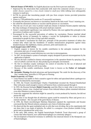 Edward Jenner (1749-1823): An English physician was the first to prevent small pox.
• Impressed by the observation that countryside milk maid who contacted cowpox (Cowpox is a
milder disease caused by a virus closely related to small pox) while milking were subsequently
immune to small pox.
• In1796 he proved that inoculating people with pus from cowpox lesions provided protection
against small pox.
• Jenner in 1798 published his results on 23 successful vaccinators.
• Eventually this process was known as vaccination, based on the latin word ‘Vacca’ meaning cow.
• He called the attenuated cultures as vaccines and the process as vaccination.
• Thus the use of cow pox virus to protect small pox disease in humans became popular replacing
the risky technique of immunizing with actual small pox material.
• Jenner’s experimental significance was realized by Pasteur who next applied this principle to the
prevention of anthrax and it worked.
• Encouraged by the successful prevention of anthrax by vaccination, Pasteur marched ahead
towards the service of humanity by making a vaccine for hydrophobia or rabies (a disease
transmitted to people by bites of dogs and other animals).
• As with Jenner’s vaccination for small pox, principle of the preventive treatment of rabies also
worked fully which laid the foundation of modern immunization programme against many
dreaded diseases like diphtheria, tetanus, pertussis, polio and measles etc.
Lord Joseph Lister (1827-1912):
• English surgeon is known for his notable contribution to the antiseptic treatment for the
prevention and cure of wound infections.
• Lister concluded that wound infections too were due to microorganisms.
• In 1867, he developed a system of antiseptic surgery designed to prevent microorganisms by the
application of phenol.
• He also devised a method to destroy microorganisms in the operation theatre by spraying a fine
mist of carbolic acid into the air, thus producing an antiseptic environment.
• He first to introduce aseptic techniques for control of microbes by the use of physical and
chemical agents which are still in use today.
• Because of this notable contribution, Joseph Lister is known as the Father of Antiseptic
surgery.
Sir Alexander Fleming (Scottish physician and bacteriologist): The credit for the discovery of the
first ‘wonder drug’ penicillin in 1929 goes to Fleming.
Dmitri Ivanovsky and Virus:
• Louis Pasteur was unable to find a causative agent for rabies and speculated about a pathogen too
small to be detected by microscopes.
• In 1884, the French microbiologist Charles Chamberland invented the Pasteur-Chamberland
filter with pores small enough to remove all bacteria from a solution passed through it.
• In 1892, the Russian biologist Dmitri Ivanovsky used this filter to study what is now known as
the tobacco mosaic virus: crushed leaf extracts from infected tobacco plants remained infectious
even after filtration to remove bacteria.
• Ivanovsky suggested the infection might be caused by a toxin produced by bacteria, but did not
pursue the idea.
• At the time it was thought that all infectious agents could be retained by filters and grown on a
nutrient medium—this was part of the germ theory of disease.
• In 1898, the Dutch microbiologist Martinus Beijerinck repeated the experiments and became
convinced that the filtered solution contained a new form of infectious agent.
• He observed that the agent multiplied only in cells that were dividing, but as his experiments did
not show that it was made of particles, he called it a contagium vivum fluidum (soluble living
germ) and re-introduced the word virus.
• In the early 20th century, the English bacteriologist Frederick Twort discovered a group of
viruses that infect bacteria, now called bacteriophages (or commonly 'phages').
• The development of bacterial resistance to antibiotics has renewed interest in the therapeutic use
of bacteriophages.
 