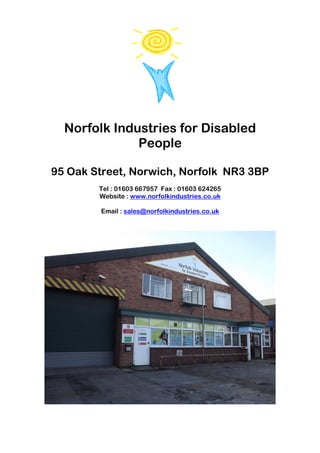 Norfolk Industries for Disabled
              People

95 Oak Street, Norwich, Norfolk NR3 3BP
        Tel : 01603 667957 Fax : 01603 624265
        Website : www.norfolkindustries.co.uk

        Email : sales@norfolkindustries.co.uk
 