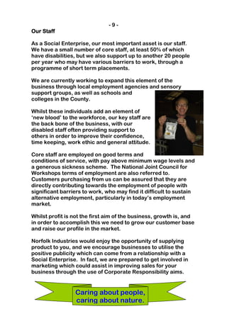 -9-
Our Staff

As a Social Enterprise, our most important asset is our staff.
We have a small number of core staff, at least 50% of which
have disabilities, but we also support up to another 20 people
per year who may have various barriers to work, through a
programme of short term placements.

We are currently working to expand this element of the
business through local employment agencies and sensory
support groups, as well as schools and
colleges in the County.

Whilst these individuals add an element of
‘new blood’ to the workforce, our key staff are
the back bone of the business, with our
disabled staff often providing support to
others in order to improve their confidence,
time keeping, work ethic and general attitude.

Core staff are employed on good terms and
conditions of service, with pay above minimum wage levels and
a generous sickness scheme. The National Joint Council for
Workshops terms of employment are also referred to.
Customers purchasing from us can be assured that they are
directly contributing towards the employment of people with
significant barriers to work, who may find it difficult to sustain
alternative employment, particularly in today’s employment
market.

Whilst profit is not the first aim of the business, growth is, and
in order to accomplish this we need to grow our customer base
and raise our profile in the market.

Norfolk Industries would enjoy the opportunity of supplying
product to you, and we encourage businesses to utilise the
positive publicity which can come from a relationship with a
Social Enterprise. In fact, we are prepared to get involved in
marketing which could assist in improving sales for your
business through the use of Corporate Responsibility aims.


                 Caring about people,
                 caring about nature.
 