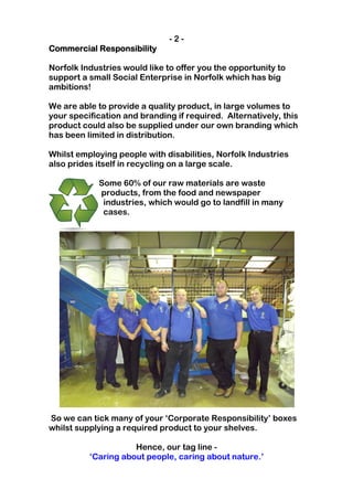-2-
Commercial Responsibility

Norfolk Industries would like to offer you the opportunity to
support a small Social Enterprise in Norfolk which has big
ambitions!

We are able to provide a quality product, in large volumes to
your specification and branding if required. Alternatively, this
product could also be supplied under our own branding which
has been limited in distribution.

Whilst employing people with disabilities, Norfolk Industries
also prides itself in recycling on a large scale.

            Some 60% of our raw materials are waste
            products, from the food and newspaper
             industries, which would go to landfill in many
             cases.




So we can tick many of your ‘Corporate Responsibility’ boxes
whilst supplying a required product to your shelves.

                     Hence, our tag line -
          ‘Caring about people, caring about nature.’
 