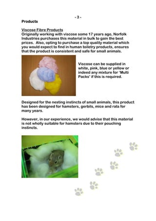-3-
Products

Viscose Fibre Products
Originally working with viscose some 17 years ago, Norfolk
Industries purchases this material in bulk to gain the best
prices. Also, opting to purchase a top quality material which
you would expect to find in human toiletry products, ensures
that the product is consistent and safe for small animals.


                                Viscose can be supplied in
                                white, pink, blue or yellow or
                                indeed any mixture for ‘Multi
                                Packs’ if this is required.




Designed for the nesting instincts of small animals, this product
has been designed for hamsters, gerbils, mice and rats for
many years.

However, in our experience, we would advise that this material
is not wholly suitable for hamsters due to their pouching
instincts.
 