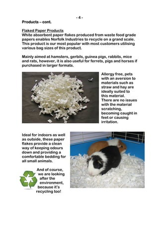 -4-
Products – cont.

Flaked Paper Products
White absorbent paper flakes produced from waste food grade
papers enables Norfolk Industries to recycle on a grand scale.
This product is our most popular with most customers utilising
various bag sizes of this product.

Mainly aimed at hamsters, gerbils, guinea pigs, rabbits, mice
and rats, however, it is also useful for ferrets, pigs and horses if
purchased in larger formats.

                                              Allergy free, pets
                                              with an aversion to
                                              materials such as
                                              straw and hay are
                                              ideally suited to
                                              this material.
                                              There are no issues
                                              with the material
                                              scratching,
                                              becoming caught in
                                              feet or causing
                                              irritation.


Ideal for indoors as well
as outside, these paper
flakes provide a clean
way of keeping odours
down and providing a
comfortable bedding for
all small animals.

        And of course,
         we are looking
          after the
          environment,
         because it’s
        recycling too!
 