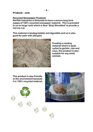 -5-
Products – cont.

Recycled Newspaper Products
Norfolk Industries is fortunate to have a secure long term
supply of 100% recycled newspaper material. This is provided
to us on large reels which is then ‘Strip Shredded’ to provide a
narrow cut.

This material is biodegradable and digestible and so is also
good for pets with allergies.


                                      Creating a nesting
                                      material which is quite
                                      suited to gerbils, rats and
                                      mice, this product is also
                                      suitable for any small
                                      animals.




This product is also friendly
to the environment because
it is 100% recycled material.
 