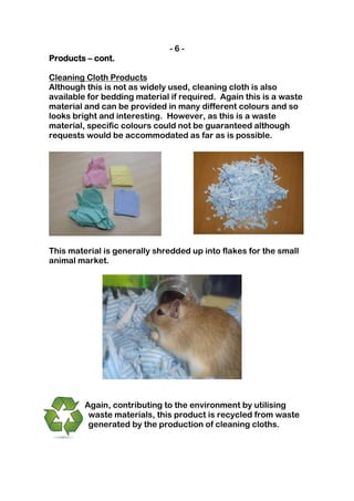 -6-
Products – cont.

Cleaning Cloth Products
Although this is not as widely used, cleaning cloth is also
available for bedding material if required. Again this is a waste
material and can be provided in many different colours and so
looks bright and interesting. However, as this is a waste
material, specific colours could not be guaranteed although
requests would be accommodated as far as is possible.




This material is generally shredded up into flakes for the small
animal market.




         Again, contributing to the environment by utilising
          waste materials, this product is recycled from waste
          generated by the production of cleaning cloths.
 