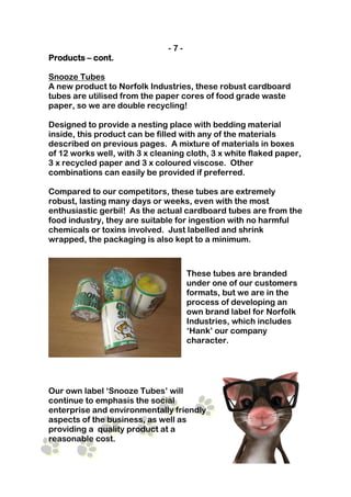 -7-
Products – cont.

Snooze Tubes
A new product to Norfolk Industries, these robust cardboard
tubes are utilised from the paper cores of food grade waste
paper, so we are double recycling!

Designed to provide a nesting place with bedding material
inside, this product can be filled with any of the materials
described on previous pages. A mixture of materials in boxes
of 12 works well, with 3 x cleaning cloth, 3 x white flaked paper,
3 x recycled paper and 3 x coloured viscose. Other
combinations can easily be provided if preferred.

Compared to our competitors, these tubes are extremely
robust, lasting many days or weeks, even with the most
enthusiastic gerbil! As the actual cardboard tubes are from the
food industry, they are suitable for ingestion with no harmful
chemicals or toxins involved. Just labelled and shrink
wrapped, the packaging is also kept to a minimum.



                                     These tubes are branded
                                     under one of our customers
                                     formats, but we are in the
                                     process of developing an
                                     own brand label for Norfolk
                                     Industries, which includes
                                     ‘Hank’ our company
                                     character.




Our own label ‘Snooze Tubes’ will
continue to emphasis the social
enterprise and environmentally friendly
aspects of the business, as well as
providing a quality product at a
reasonable cost.
 