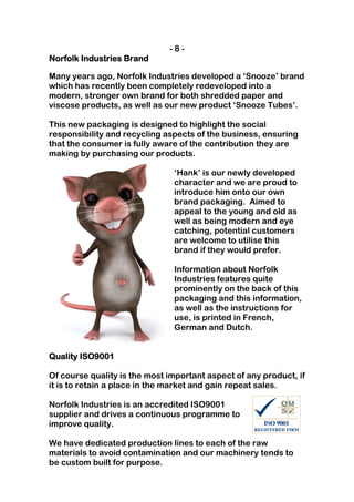 -8-
Norfolk Industries Brand

Many years ago, Norfolk Industries developed a ‘Snooze’ brand
which has recently been completely redeveloped into a
modern, stronger own brand for both shredded paper and
viscose products, as well as our new product ‘Snooze Tubes’.

This new packaging is designed to highlight the social
responsibility and recycling aspects of the business, ensuring
that the consumer is fully aware of the contribution they are
making by purchasing our products.

                               ‘Hank’ is our newly developed
                               character and we are proud to
                               introduce him onto our own
                               brand packaging. Aimed to
                               appeal to the young and old as
                               well as being modern and eye
                               catching, potential customers
                               are welcome to utilise this
                               brand if they would prefer.

                               Information about Norfolk
                               Industries features quite
                               prominently on the back of this
                               packaging and this information,
                               as well as the instructions for
                               use, is printed in French,
                               German and Dutch.


Quality ISO9001

Of course quality is the most important aspect of any product, if
it is to retain a place in the market and gain repeat sales.

Norfolk Industries is an accredited ISO9001
supplier and drives a continuous programme to
improve quality.

We have dedicated production lines to each of the raw
materials to avoid contamination and our machinery tends to
be custom built for purpose.
 