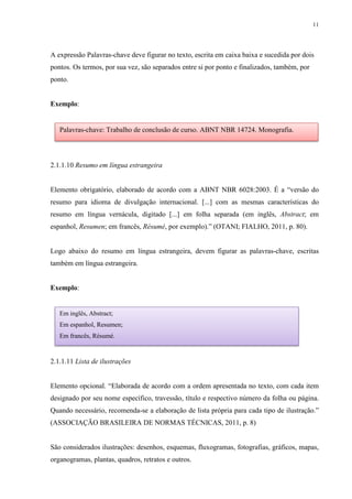 11
A expressão Palavras-chave deve figurar no texto, escrita em caixa baixa e sucedida por dois
pontos. Os termos, por sua vez, são separados entre si por ponto e finalizados, também, por
ponto.
Exemplo:
2.1.1.10 Resumo em língua estrangeira
Elemento obrigatório, elaborado de acordo com a ABNT NBR 6028:2003. É a “versão do
resumo para idioma de divulgação internacional. [...] com as mesmas características do
resumo em língua vernácula, digitado [...] em folha separada (em inglês, Abstract; em
espanhol, Resumen; em francês, Résumé, por exemplo).” (OTANI; FIALHO, 2011, p. 80).
Logo abaixo do resumo em língua estrangeira, devem figurar as palavras-chave, escritas
também em língua estrangeira.
Exemplo:
2.1.1.11 Lista de ilustrações
Elemento opcional. “Elaborada de acordo com a ordem apresentada no texto, com cada item
designado por seu nome específico, travessão, título e respectivo número da folha ou página.
Quando necessário, recomenda-se a elaboração de lista própria para cada tipo de ilustração.”
(ASSOCIAÇÃO BRASILEIRA DE NORMAS TÉCNICAS, 2011, p. 8)
São considerados ilustrações: desenhos, esquemas, fluxogramas, fotografias, gráficos, mapas,
organogramas, plantas, quadros, retratos e outros.
Palavras-chave: Trabalho de conclusão de curso. ABNT NBR 14724. Monografia.
Em inglês, Abstract;
Em espanhol, Resumen;
Em francês, Résumé.
 