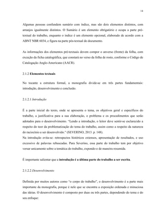 14
Algumas pessoas confundem sumário com índice, mas são dois elementos distintos, com
arranjos igualmente distintos. O Sumário é um elemento obrigatório e ocupa a parte pré-
textual do trabalho, enquanto o índice é um elemento opcional, elaborado de acordo com a
ABNT NBR 6034, e figura na parte pós-textual do documento.
As informações dos elementos pré-textuais devem compor o anverso (frente) da folha, com
exceção da ficha catalográfica, que constará no verso da folha de rosto, conforme o Código de
Catalogação Anglo-Americano (AACR).
2.1.2 Elementos textuais
No tocante a estrutura formal, a monografia divide-se em três partes fundamentais:
introdução, desenvolvimento e conclusão.
2.1.2.1 Introdução
É a parte inicial do texto, onde se apresenta o tema, os objetivos geral e específicos do
trabalho, a justificativa para a sua elaboração, o problema e os procedimentos que serão
adotados para o desenvolvimento. “Lendo a introdução, o leitor deve sentir-se esclarecido a
respeito do teor da problematização do tema do trabalho, assim como a respeito da natureza
do raciocínio a ser desenvolvido.” (SEVERINO, 2013. p. 148).
Na introdução evita-se: retrospectos históricos extensos, apresentação de resultados, e uso
excessivo de palavras rebuscadas. Para Severino, essa parte do trabalho tem por objetivo
versar unicamente sobre a temática do trabalho, expondo-o de maneira resumida.
É importante salientar que a introdução é a última parte do trabalho a ser escrita.
2.1.2.2 Desenvolvimento
Definida por muitos autores como “o corpo do trabalho”, o desenvolvimento é a parte mais
importante da monografia, porque é nele que se encontra a exposição ordenada e minuciosa
das ideias. O desenvolvimento é composto por duas ou três partes, dependendo do tema e do
seu enfoque:
 