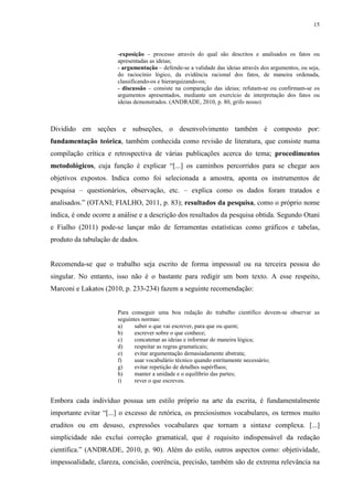 15
-exposição – processo através do qual são descritos e analisados os fatos ou
apresentadas as ideias;
- argumentação – defende-se a validade das ideias através dos argumentos, ou seja,
do raciocínio lógico, da evidência racional dos fatos, de maneira ordenada,
classificando-os e hierarquizando-os;
- discussão – consiste na comparação das ideias; refutam-se ou confirmam-se os
argumentos apresentados, mediante um exercício de interpretação dos fatos ou
ideias demonstrados. (ANDRADE, 2010, p. 80, grifo nosso)
Dividido em seções e subseções, o desenvolvimento também é composto por:
fundamentação teórica, também conhecida como revisão de literatura, que consiste numa
compilação crítica e retrospectiva de várias publicações acerca do tema; procedimentos
metodológicos, cuja função é explicar “[...] os caminhos percorridos para se chegar aos
objetivos expostos. Indica como foi selecionada a amostra, aponta os instrumentos de
pesquisa – questionários, observação, etc. – explica como os dados foram tratados e
analisados.” (OTANI; FIALHO, 2011, p. 83); resultados da pesquisa, como o próprio nome
indica, é onde ocorre a análise e a descrição dos resultados da pesquisa obtida. Segundo Otani
e Fialho (2011) pode-se lançar mão de ferramentas estatísticas como gráficos e tabelas,
produto da tabulação de dados.
Recomenda-se que o trabalho seja escrito de forma impessoal ou na terceira pessoa do
singular. No entanto, isso não é o bastante para redigir um bom texto. A esse respeito,
Marconi e Lakatos (2010, p. 233-234) fazem a seguinte recomendação:
Para conseguir uma boa redação do trabalho científico devem-se observar as
seguintes normas:
a) saber o que vai escrever, para que ou quem;
b) escrever sobre o que conhece;
c) concatenar as ideias e informar de maneira lógica;
d) respeitar as regras gramaticais;
e) evitar argumentação demasiadamente abstrata;
f) usar vocabulário técnico quando estritamente necessário;
g) evitar repetição de detalhes supérfluos;
h) manter a unidade e o equilíbrio das partes;
i) rever o que escreveu.
Embora cada indivíduo possua um estilo próprio na arte da escrita, é fundamentalmente
importante evitar “[...] o excesso de retórica, os preciosismos vocabulares, os termos muito
eruditos ou em desuso, expressões vocabulares que tornam a sintaxe complexa. [...]
simplicidade não exclui correção gramatical, que é requisito indispensável da redação
científica.” (ANDRADE, 2010, p. 90). Além do estilo, outros aspectos como: objetividade,
impessoalidade, clareza, concisão, coerência, precisão, também são de extrema relevância na
 