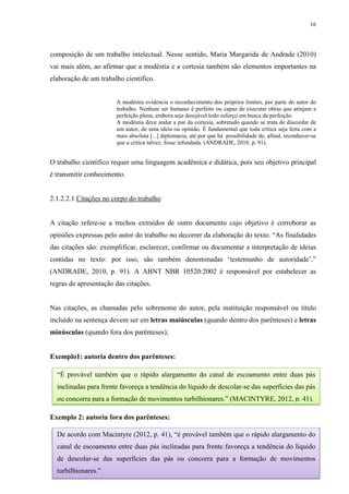 16
composição de um trabalho intelectual. Nesse sentido, Maria Margarida de Andrade (2010)
vai mais além, ao afirmar que a modéstia e a cortesia também são elementos importantes na
elaboração de um trabalho científico.
A modéstia evidencia o reconhecimento dos próprios limites, por parte do autor do
trabalho. Nenhum ser humano é perfeito ou capaz de executar obras que atinjam a
perfeição plena, embora seja desejável todo esforço em busca da perfeição.
A modéstia deve andar a par da cortesia, sobretudo quando se trata de discordar de
um autor, de uma ideia ou opinião. É fundamental que toda crítica seja feita com a
mais absoluta [...] diplomacia, até por que há possibilidade de, afinal, reconhecer-se
que a crítica talvez, fosse infundada. (ANDRADE, 2010, p. 91).
O trabalho científico requer uma linguagem acadêmica e didática, pois seu objetivo principal
é transmitir conhecimento.
2.1.2.2.1 Citações no corpo do trabalho
A citação refere-se a trechos extraídos de outro documento cujo objetivo é corroborar as
opiniões expressas pelo autor do trabalho no decorrer da elaboração do texto. “As finalidades
das citações são: exemplificar, esclarecer, confirmar ou documentar a interpretação de ideias
contidas no texto: por isso, são também denominadas ‘testemunho de autoridade’.”
(ANDRADE, 2010, p. 91). A ABNT NBR 10520:2002 é responsável por estabelecer as
regras de apresentação das citações.
Nas citações, as chamadas pelo sobrenome do autor, pela instituição responsável ou título
incluído na sentença devem ser em letras maiúsculas (quando dentro dos parênteses) e letras
minúsculas (quando fora dos parênteses);
Exemplo1: autoria dentro dos parênteses:
Exemplo 2: autoria fora dos parênteses:
“É provável também que o rápido alargamento do canal de escoamento entre duas pás
inclinadas para frente favoreça a tendência do líquido de descolar-se das superfícies das pás
ou concorra para a formação de movimentos turbilhionares.” (MACINTYRE, 2012, p. 41).
De acordo com Macintyre (2012, p. 41), “é provável também que o rápido alargamento do
canal de escoamento entre duas pás inclinadas para frente favoreça a tendência do líquido
de descolar-se das superfícies das pás ou concorra para a formação de movimentos
turbilhionares.”
 