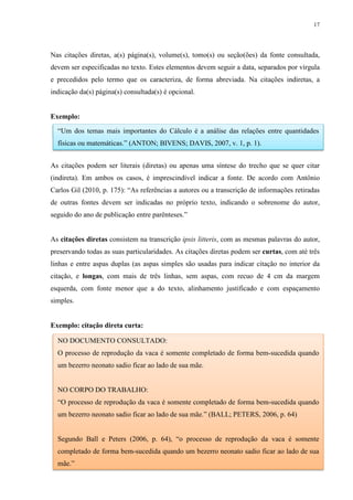 17
Nas citações diretas, a(s) página(s), volume(s), tomo(s) ou seção(ões) da fonte consultada,
devem ser especificadas no texto. Estes elementos devem seguir a data, separados por vírgula
e precedidos pelo termo que os caracteriza, de forma abreviada. Na citações indiretas, a
indicação da(s) página(s) consultada(s) é opcional.
Exemplo:
As citações podem ser literais (diretas) ou apenas uma síntese do trecho que se quer citar
(indireta). Em ambos os casos, é imprescindível indicar a fonte. De acordo com Antônio
Carlos Gil (2010, p. 175): “As referências a autores ou a transcrição de informações retiradas
de outras fontes devem ser indicadas no próprio texto, indicando o sobrenome do autor,
seguido do ano de publicação entre parênteses.”
As citações diretas consistem na transcrição ipsis litteris, com as mesmas palavras do autor,
preservando todas as suas particularidades. As citações diretas podem ser curtas, com até três
linhas e entre aspas duplas (as aspas simples são usadas para indicar citação no interior da
citação, e longas, com mais de três linhas, sem aspas, com recuo de 4 cm da margem
esquerda, com fonte menor que a do texto, alinhamento justificado e com espaçamento
simples.
Exemplo: citação direta curta:
NO DOCUMENTO CONSULTADO:
O processo de reprodução da vaca é somente completado de forma bem-sucedida quando
um bezerro neonato sadio ficar ao lado de sua mãe.
NO CORPO DO TRABALHO:
“O processo de reprodução da vaca é somente completado de forma bem-sucedida quando
um bezerro neonato sadio ficar ao lado de sua mãe.” (BALL; PETERS, 2006, p. 64)
Segundo Ball e Peters (2006, p. 64), “o processo de reprodução da vaca é somente
completado de forma bem-sucedida quando um bezerro neonato sadio ficar ao lado de sua
mãe.”
“Um dos temas mais importantes do Cálculo é a análise das relações entre quantidades
físicas ou matemáticas.” (ANTON; BIVENS; DAVIS, 2007, v. 1, p. 1).
 