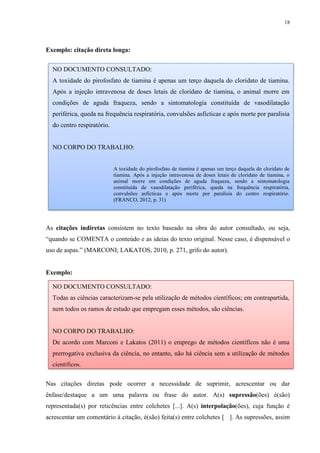 18
Exemplo: citação direta longa:
As citações indiretas consistem no texto baseado na obra do autor consultado, ou seja,
“quando se COMENTA o conteúdo e as ideias do texto original. Nesse caso, é dispensável o
uso de aspas.” (MARCONI; LAKATOS, 2010, p. 271, grifo do autor).
Exemplo:
Nas citações diretas pode ocorrer a necessidade de suprimir, acrescentar ou dar
ênfase/destaque a um uma palavra ou frase do autor. A(s) supressão(ões) é(são)
representada(s) por reticências entre colchetes [...]. A(s) interpolação(ões), cuja função é
acrescentar um comentário à citação, é(são) feita(s) entre colchetes [ ]. As supressões, assim
NO DOCUMENTO CONSULTADO:
A toxidade do pirofosfato de tiamina é apenas um terço daquela do cloridato de tiamina.
Após a injeção intravenosa de doses letais de cloridato de tiamina, o animal morre em
condições de aguda fraqueza, sendo a sintomatologia constituída de vasodilatação
periférica, queda na frequência respiratória, convulsões asfícticas e após morte por paralisia
do centro respiratório.
NO CORPO DO TRABALHO:
A toxidade do pirofosfato de tiamina é apenas um terço daquela do cloridato de
tiamina. Após a injeção intravenosa de doses letais de cloridato de tiamina, o
animal morre em condições de aguda fraqueza, sendo a sintomatologia
constituída de vasodilatação periférica, queda na frequência respiratória,
convulsões asfícticas e após morte por paralisia do centro respiratório.
(FRANCO, 2012, p. 31)
NO DOCUMENTO CONSULTADO:
Todas as ciências caracterizam-se pela utilização de métodos científicos; em contrapartida,
nem todos os ramos de estudo que empregam esses métodos, são ciências.
NO CORPO DO TRABALHO:
De acordo com Marconi e Lakatos (2011) o emprego de métodos científicos não é uma
prerrogativa exclusiva da ciência, no entanto, não há ciência sem a utilização de métodos
científicos.
 