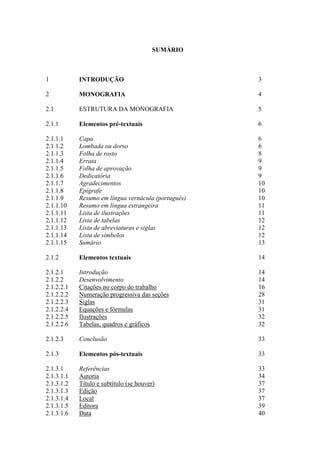 SUMÁRIO
1 INTRODUÇÃO 3
2 MONOGRAFIA 4
2.1 ESTRUTURA DA MONOGRAFIA 5
2.1.1 Elementos pré-textuais 6
2.1.1.1 Capa 6
2.1.1.2 Lombada ou dorso 6
2.1.1.3 Folha de rosto 8
2.1.1.4 Errata 9
2.1.1.5 Folha de aprovação 9
2.1.1.6 Dedicatória 9
2.1.1.7 Agradecimentos 10
2.1.1.8 Epígrafe 10
2.1.1.9 Resumo em língua vernácula (português) 10
2.1.1.10 Resumo em língua estrangeira 11
2.1.1.11 Lista de ilustrações 11
2.1.1.12 Lista de tabelas 12
2.1.1.13 Lista de abreviaturas e siglas 12
2.1.1.14 Lista de símbolos 12
2.1.1.15 Sumário 13
2.1.2 Elementos textuais 14
2.1.2.1 Introdução 14
2.1.2.2 Desenvolvimento 14
2.1.2.2.1 Citações no corpo do trabalho 16
2.1.2.2.2 Numeração progressiva das seções 28
2.1.2.2.3 Siglas 31
2.1.2.2.4 Equações e fórmulas 31
2.1.2.2.5 Ilustrações 32
2.1.2.2.6 Tabelas, quadros e gráficos 32
2.1.2.3 Conclusão 33
2.1.3 Elementos pós-textuais 33
2.1.3.1 Referências 33
2.1.3.1.1 Autoria 34
2.1.3.1.2 Título e subtítulo (se houver) 37
2.1.3.1.3 Edição 37
2.1.3.1.4 Local 37
2.1.3.1.5 Editora 39
2.1.3.1.6 Data 40
 