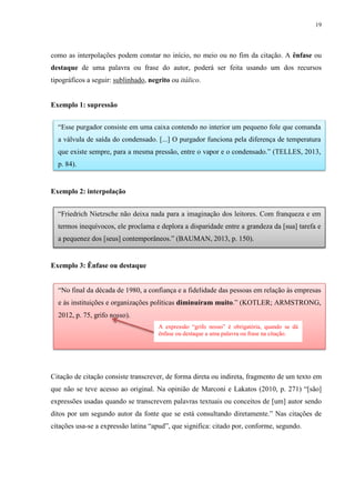 19
como as interpolações podem constar no início, no meio ou no fim da citação. A ênfase ou
destaque de uma palavra ou frase do autor, poderá ser feita usando um dos recursos
tipográficos a seguir: sublinhado, negrito ou itálico.
Exemplo 1: supressão
Exemplo 2: interpolação
Exemplo 3: Ênfase ou destaque
Citação de citação consiste transcrever, de forma direta ou indireta, fragmento de um texto em
que não se teve acesso ao original. Na opinião de Marconi e Lakatos (2010, p. 271) “[são]
expressões usadas quando se transcrevem palavras textuais ou conceitos de [um] autor sendo
ditos por um segundo autor da fonte que se está consultando diretamente.” Nas citações de
citações usa-se a expressão latina “apud”, que significa: citado por, conforme, segundo.
“Esse purgador consiste em uma caixa contendo no interior um pequeno fole que comanda
a válvula de saída do condensado. [...] O purgador funciona pela diferença de temperatura
que existe sempre, para a mesma pressão, entre o vapor e o condensado.” (TELLES, 2013,
p. 84).
“Friedrich Nietzsche não deixa nada para a imaginação dos leitores. Com franqueza e em
termos inequívocos, ele proclama e deplora a disparidade entre a grandeza da [sua] tarefa e
a pequenez dos [seus] contemporâneos.” (BAUMAN, 2013, p. 150).
“No final da década de 1980, a confiança e a fidelidade das pessoas em relação às empresas
e às instituições e organizações políticas diminuíram muito.” (KOTLER; ARMSTRONG,
2012, p. 75, grifo nosso).
A expressão “grifo nosso” é obrigatória, quando se dá
ênfase ou destaque a uma palavra ou frase na citação.
 