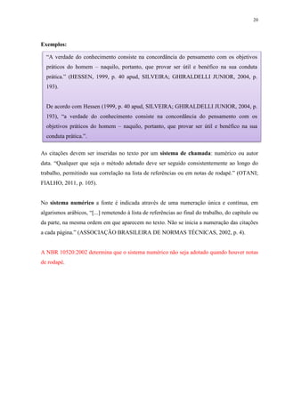 20
Exemplos:
As citações devem ser inseridas no texto por um sistema de chamada: numérico ou autor
data. “Qualquer que seja o método adotado deve ser seguido consistentemente ao longo do
trabalho, permitindo sua correlação na lista de referências ou em notas de rodapé.” (OTANI;
FIALHO, 2011, p. 105).
No sistema numérico a fonte é indicada através de uma numeração única e contínua, em
algarismos arábicos, “[...] remetendo à lista de referências ao final do trabalho, do capítulo ou
da parte, na mesma ordem em que aparecem no texto. Não se inicia a numeração das citações
a cada página.” (ASSOCIAÇÃO BRASILEIRA DE NORMAS TÉCNICAS, 2002, p. 4).
A NBR 10520:2002 determina que o sistema numérico não seja adotado quando houver notas
de rodapé.
“A verdade do conhecimento consiste na concordância do pensamento com os objetivos
práticos do homem – naquilo, portanto, que provar ser útil e benéfico na sua conduta
prática.” (HESSEN, 1999, p. 40 apud, SILVEIRA; GHIRALDELLI JUNIOR, 2004, p.
193).
De acordo com Hessen (1999, p. 40 apud, SILVEIRA; GHIRALDELLI JUNIOR, 2004, p.
193), “a verdade do conhecimento consiste na concordância do pensamento com os
objetivos práticos do homem – naquilo, portanto, que provar ser útil e benéfico na sua
conduta prática.”.
 