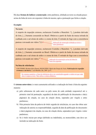 21
Há duas formas de indicar a numeração: entre parêntese, alinhada ao texto ou situada pouco
acima da linha do texto em expoente à linha do mesmo, após a pontuação que fecha a citação.
Exemplo:
O sistema autor-data é o mais comumente utilizado e a indicação da fonte é feita da seguinte
maneira:
a) pelo sobrenome de cada autor ou pelo nome de cada entidade responsável até o
primeiro sinal de pontuação, seguido(s) da data de publicação do documento e da(s)
página(s) da citação, no caso de citação direta, separados por vírgula e entre
parênteses;
b) Pela primeira letra da palavra do título seguida de reticências, no caso das obras sem
indicação de autoria ou responsabilidade, seguida da data de publicação do documento
e da(s) página(s) da citação, no caso de citação direta, separado(s) por vírgula e entre
parênteses;
c) Se o título iniciar por artigo (definido ou indefinido), ou monossílabo, este deve ser
incluído na indicação da fonte.
No texto:
A respeito do requeijão cremoso, esclarecem Coutinho e Bianchini: “[...] produto derivado
do leite, [...] bastante consumido no Brasil. Obtém-se a partir da fusão da massa retirada da
coalhada com o sal citrato de sódio e o creme de leite. É retirado do fogo com a consistência
pastosa e envasado em vidros.”(1)
A respeito do requeijão cremoso, esclarecem Coutinho e Bianchini: “[...] produto derivado
do leite, [...] bastante consumido no Brasil. Obtém-se a partir da fusão da massa retirada da
coalhada com o sal citrato de sódio e o creme de leite. É retirado do fogo com a consistência
pastosa e envasado em vidros.”1
Na lista de referências:
1
COUTINHO, Rivânia Silva Passos; BIANCHINI, Maria das Graças de Assis. Fabricação de requeijão
cremosos e em barra. 2. ed. Brasília: LK, 2007. p.57.
Indicação da numeração alinhada ao texto e
entre parênteses.
Indicação da numeração acima da linha do
texto em expoente.
No sistema numérico, a lista de referências deve ser constituída segundo a ordem em que cada
obra é citada no texto. Não utiliza a ordem alfabética.
 