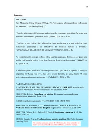 22
Exemplos:
NO TEXTO:
Para Malavolta, Vitti e Oliveira (1997, p. 49), “o transporte a longa distância pode se dar
via apoplasto [...] e via simplasto [...]”.
“Quando falamos em público nunca podemos perder a calma e a serenidade. Se perdermos
a calma e a serenidade... perdemos tudo!” (BLIKSTEIN, 2012, p. 69).
“Grafa-se a letra inicial dos substantivos com maiúsculas e a dos adjetivos com
minúsculas, excetuando-se os intitulativos de entidades públicas e privadas.”
(ASSOCIAÇÃO BRASILEIRA DE NORMAS TÉCNICAS, 1989, p. 2).
“O comportamento químico ou físico não é ideal de reagentes e de reações nos quais uma
análise está baseada, muitas vezes, introduz erros de métodos sistemáticos.” (SKOOG, et
al., 2006, p. 89).
A administração da medicação é feita seguinte forma: “para todas as espécies – 10 mg de
ampicilina por Kg de peso vivo, duas vezes ao dia, durante 3 a 5 dias, durante 48 horas
após o desaparecimento dos sintomas [...].” (ÍNDICE..., 2008, p. 33).
NA LISTA DE REFERÊNCIAS:
ASSOCIAÇÃO BRASILEIRA DE NORMAS TÉCNICAS. NBR 6032: abreviação de
títulos de periódicos e publicações seriadas. Rio de Janeiro, 1989.
BLIKSTEIN, Izidoro. Como falar em público. Técnicas de comunicação para
apresentações. São Paulo: Ática, 2006.
ÍNDICE terapêutico veterinário: ITV 2008/2009. [S.l.]: EPUB, 2008.
MALAVOLTA, Eurípedes; VITTI, Godofredo Cesar; OLIVEIRA, Sebastião A. de.
Avaliação do estado nutricional das plantas: princípios e aplicações. 2. ed. 1997.
MARTINS, Gilberto de A.; DONAIRE, Denis. Princípios de estatística. 4. ed. São
Paulo: Atlas, 2013.
SKOOG, Douglas A. et al. Fundamentos de química analítica. São Paulo: Cengage
Learning, 2006.
No sistema autor-data, a lista de referências, das obras utilizadas no
texto, deve ser estruturada em ordem alfabética, conforme exemplo.
 