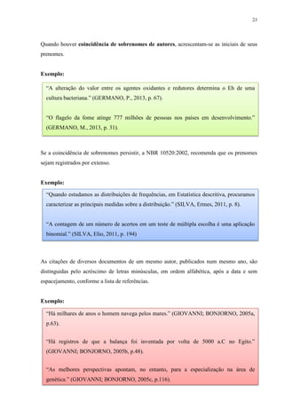 23
Quando houver coincidência de sobrenomes de autores, acrescentam-se as iniciais de seus
prenomes.
Exemplo:
Se a coincidência de sobrenomes persistir, a NBR 10520:2002, recomenda que os prenomes
sejam registrados por extenso.
Exemplo:
As citações de diversos documentos de um mesmo autor, publicados num mesmo ano, são
distinguidas pelo acréscimo de letras minúsculas, em ordem alfabética, após a data e sem
espacejamento, conforme a lista de referências.
Exemplo:
“A alteração do valor entre os agentes oxidantes e redutores determina o Eh de uma
cultura bacteriana.” (GERMANO, P., 2013, p. 67).
“O flagelo da fome atinge 777 milhões de pessoas nos países em desenvolvimento.”
(GERMANO, M., 2013, p. 31).
“Quando estudamos as distribuições de frequências, em Estatística descritiva, procuramos
caracterizar as principais medidas sobre a distribuição.” (SILVA, Ermes, 2011, p. 8).
“A contagem de um número de acertos em um teste de múltipla escolha é uma aplicação
binomial.” (SILVA, Elio, 2011, p. 194)
“Há milhares de anos o homem navega pelos mares.” (GIOVANNI; BONJORNO, 2005a,
p.63).
“Há registros de que a balança foi inventada por volta de 5000 a.C no Egito.”
(GIOVANNI; BONJORNO, 2005b, p.48).
“As melhores perspectivas apontam, no entanto, para a especialização na área de
genética.” (GIOVANNI; BONJORNO, 2005c, p.116).
 