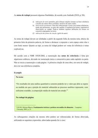 24
As notas de rodapé possuem algumas finalidades, de acordo com Andrade (2010, p. 94):
a) indicação de textos paralelos, para reforçar citações textuais ou fazer referência
a trechos de outras obras correlatas, inclusive do autor citado;
b) observações pertinentes. Para não sobrecarregar o texto com muitas referências,
ainda que pertinentes, ou para não quebrar a sequência da leitura, registram-se
observações no rodapé. Pode-se também registrar definições de termos ou
conceitos empregados no texto;
c) indicação das fontes da citação. (grifo do autor)
As notas de rodapé devem ser alinhadas a partir da segunda linha da mesma nota, abaixo da
primeira letra da primeira palavra, de forma a destacar o expoente e sem espaço entre elas e
com fonte menor. Quanto ao tipo, as notas de rodapé podem ser: notas de referência e notas
explicativas.
De acordo com a NBR 10520:2002, a numeração das notas de referência é feita por
algarismos arábicos, devendo ter numeração única e consecutiva para cada capítulo ou parte.
Não se inicia a numeração a cada página. A primeira citação de uma obra, em nota de rodapé,
deve ter sua referência completa.
Exemplo:
As subsequentes citações da mesma obra podem ser referenciadas de forma abreviada,
utilizando as seguintes expressões, abreviadas quando for o caso:
No texto:
“Os resultados de uma análise quantitativa somente poderão ter o valor que dela se espera
na medida em que a porção do material submetida ao processo analítico represente, com
suficiente exatidão, a composição média do material em estudo.”1
No rodapé da página:
____________________
1
CECHI, Heloísa Máscia. Fundamentos teóricos e práticos em análise de alimentos. Campinas:
Unicamp, 2003. p. 21.
 