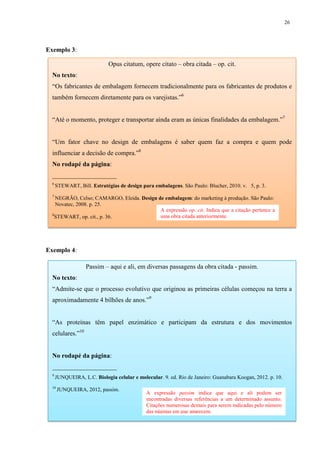26
Exemplo 3:
Exemplo 4:
Opus citatum, opere citato – obra citada – op. cit.
No texto:
“Os fabricantes de embalagem fornecem tradicionalmente para os fabricantes de produtos e
também fornecem diretamente para os varejistas.”6
“Até o momento, proteger e transportar ainda eram as únicas finalidades da embalagem.”7
“Um fator chave no design de embalagens é saber quem faz a compra e quem pode
influenciar a decisão de compra.”8
No rodapé da página:
____________________
6
STEWART, Bill. Estratégias de design para embalagens. São Paulo: Blucher, 2010. v. 5, p. 3.
7
NEGRÃO, Celso; CAMARGO, Eleida. Design de embalagem: do marketing à produção. São Paulo:
Novatec, 2008. p. 25.
8
STEWART, op. cit., p. 36.
Passim – aqui e ali, em diversas passagens da obra citada - passim.
No texto:
“Admite-se que o processo evolutivo que originou as primeiras células começou na terra a
aproximadamente 4 bilhões de anos.”9
“As proteínas têm papel enzimático e participam da estrutura e dos movimentos
celulares.”10
No rodapé da página:
____________________
9
JUNQUEIRA, L.C. Biologia celular e molecular. 9. ed. Rio de Janeiro: Guanabara Koogan, 2012. p. 10.
10
JUNQUEIRA, 2012, passim.
A expressão passim indica que aqui e ali podem ser
encontradas diversas referências a um determinado assunto.
Citações numerosas demais para serem indicadas pelo número
das páginas em que aparecem.
A expressão op. cit. Indica que a citação pertence a
uma obra citada anteriormente.
 
