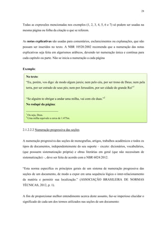 28
Todas as expressões mencionadas nos exemplos (1, 2, 3, 4, 5, 6 e 7) só podem ser usadas na
mesma página ou folha da citação a que se referem.
As notas explicativas são usadas para comentários, esclarecimentos ou explanações, que não
possam ser inseridos no texto. A NBR 10520:2002 recomenda que a numeração das notas
explicativas seja feita em algarismos arábicos, devendo ter numeração única e contínua para
cada capítulo ou parte. Não se inicia a numeração a cada página
Exemplo:
2.1.2.2.2 Numeração progressiva das seções
A numeração progressiva das seções de monografias, artigos, trabalhos acadêmicos e todos os
tipos de documentos, independentemente do seu suporte – exceto: dicionários, vocabulários,
(que possuem sistematização própria) e obras literárias em geral (que não necessitam de
sistematização) –, deve ser feita de acordo com a NBR 6024:2012.
“Esta norma especifica os princípios gerais de um sistema de numeração progressiva das
seções de um documento, de modo a expor em uma sequência lógica o inter-relacionamento
da matéria e permitir sua localização.” (ASSOCIAÇÃO BRASILEIRA DE NORMAS
TÉCNICAS, 2012, p. 1).
A fim de proporcionar melhor entendimento acerca deste assunto, faz-se imperioso elucidar o
significado de cada um dos termos utilizados nas seções de um documento:
No texto:
“Eu, porém, vos digo: de modo algum jureis; nem pelo céu, por ser trono de Deus; nem pela
terra, por ser estrado de seus pés; nem por Jerusalém, por ser cidade do grande Rei”1
“Se alguém te obrigar a andar uma milha, vai com ele duas.”2
No rodapé da página:
____________________
1
Ou seja, Deus.
2
Uma milha equivale a cerca de 1.475m.
 