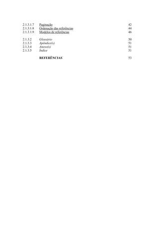 2.1.3.1.7 Paginação 42
2.1.3.1.8 Ordenação das referências 44
2.1.3.1.9 Modelos de referências 46
2.1.3.2 Glossário 50
2.1.3.3 Apêndice(s) 51
2.1.3.4 Anexo(s) 51
2.1.3.5 Índice 51
REFERÊNCIAS 53
 