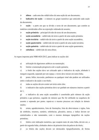 29
alínea – cada uma das subdivisões de uma seção de um documento;
indicativo de seção – o número ou grupo numérico que antecede cada seção
do documento;
seção – a parte em que se divide o texto de um documento, que contém as
matérias consideradas afins na exposição ordenada do assunto;
seção primária – principal divisão do texto de um documento;
seção secundária – subdivisão do texto a partir de uma seção primária;
seção terciária – subdivisão do texto a partir de uma seção secundária;
seção quaternária – subdivisão do texto a partir de uma seção terciária;
seção quinária – subdivisão do texto a partir de uma seção quaternária;
subalínea – subdivisão de uma alínea.
As regras impostas pela NBR 6024:2012, para indicar as seções são:
a) utilização de algarismos arábicos na numeração;
b) limitar a numeração progressiva até a seção quinaria;
c) o título das seções deve ser colocado após o indicativo de seção, alinhado à
margem esquerda, separado por um espaço. o texto deve iniciar em outra linha;
d) ponto, hífen, travessão, parênteses ou qualquer sinal não podem ser utilizados
entre o indicativo da seção e seu título;
e) todas as seções devem conter um texto entre elas;
f) o indicativo das seções primárias deve ser grafado em números inteiros a partir
de 1;
g) o indicativo de uma seção secundária é constituído pelo número da seção
primária a que pertence, seguido do número que lhe for atribuído na sequência do
assunto e separado por ponto. repete-se o mesmo processo em relação às demais
seções;
h) errata, agradecimentos, lista de ilustrações, lista de abreviaturas e siglas, lista
de símbolos, resumos, sumário, referências, glossário, anexo, e índice devem ser
centralizados e não numerados, com o mesmo destaque tipográfico da seções
primárias;
i) títulos com indicação numérica, que ocupem mais de uma linha, devem ser, a
partir da segunda linha, alinhados abaixo da primeira letra da palavra do título;
j) os títulos das seções devem ser destacados tipograficamente, de forma
 