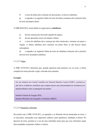 31
f) o texto da alínea deve terminar em dois pontos, se houver subalínea;
g) a segunda e as seguintes linhas do texto da alínea começam sob a primeira letra
do texto da própria alínea.
A NBR 6024:2012, assim define as regras para as subalíneas:
a) devem começar por travessão seguido de espaço;
b) devem apresentar recuo em relação à alínea;
c) o texto da subalínea deve começar por letra minúscula e terminar em ponto e
vírgula. A última subalínea deve terminar em ponto final, se não houver alínea
subseqüente;
d) a segunda e as seguintes linhas do texto da subalínea começam sob a primeira
letra do texto da própria subalínea.
2.1.2.2.3 Siglas
A NBR 14724:2011 determina que, quando aparecem pela primeira vez no texto, a forma
completa do nome precede a sigla, colocada entre parentes.
Exemplo:
2.1.2.2.4 Equações e fórmulas
De acordo com a NBR 14724:2011, as equações e as fórmulas devem destacadas no texto, e
se necessário, numeradas com algarismos arábicos entre parênteses, alinhados à direita. No
decorrer do texto, permite-se o uso de uma entrelinha maior para que seus elementos sejam
bem arranjados (expoentes, índices e outros).
Em um relatório do Comitê Científico do National Mastitis Council (NMC), concluiu-se
não haver evidências científicas que comprovassem uma disseminação de resistência aos
antimicrobianos entre os patógenos da mastite.
Instituto Federal de Sergipe (IFS).
Instituto Brasileiro de Geografia e Estatística (IBGE).
 
