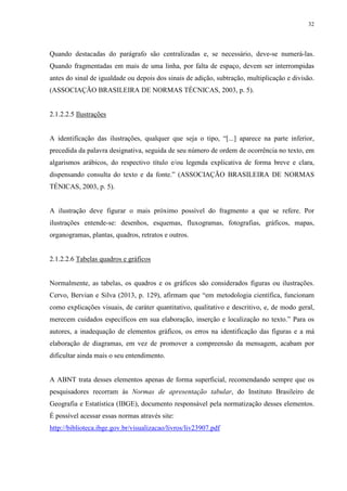 32
Quando destacadas do parágrafo são centralizadas e, se necessário, deve-se numerá-las.
Quando fragmentadas em mais de uma linha, por falta de espaço, devem ser interrompidas
antes do sinal de igualdade ou depois dos sinais de adição, subtração, multiplicação e divisão.
(ASSOCIAÇÃO BRASILEIRA DE NORMAS TÉCNICAS, 2003, p. 5).
2.1.2.2.5 Ilustrações
A identificação das ilustrações, qualquer que seja o tipo, “[...] aparece na parte inferior,
precedida da palavra designativa, seguida de seu número de ordem de ocorrência no texto, em
algarismos arábicos, do respectivo título e/ou legenda explicativa de forma breve e clara,
dispensando consulta do texto e da fonte.” (ASSOCIAÇÃO BRASILEIRA DE NORMAS
TÉNICAS, 2003, p. 5).
A ilustração deve figurar o mais próximo possível do fragmento a que se refere. Por
ilustrações entende-se: desenhos, esquemas, fluxogramas, fotografias, gráficos, mapas,
organogramas, plantas, quadros, retratos e outros.
2.1.2.2.6 Tabelas quadros e gráficos
Normalmente, as tabelas, os quadros e os gráficos são considerados figuras ou ilustrações.
Cervo, Bervian e Silva (2013, p. 129), afirmam que “em metodologia científica, funcionam
como explicações visuais, de caráter quantitativo, qualitativo e descritivo, e, de modo geral,
merecem cuidados específicos em sua elaboração, inserção e localização no texto.” Para os
autores, a inadequação de elementos gráficos, os erros na identificação das figuras e a má
elaboração de diagramas, em vez de promover a compreensão da mensagem, acabam por
dificultar ainda mais o seu entendimento.
A ABNT trata desses elementos apenas de forma superficial, recomendando sempre que os
pesquisadores recorram às Normas de apresentação tabular, do Instituto Brasileiro de
Geografia e Estatística (IBGE), documento responsável pela normatização desses elementos.
É possível acessar essas normas através site:
http://biblioteca.ibge.gov.br/visualizacao/livros/liv23907.pdf
 