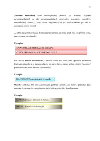 36
Autor(es) entidade(s) é/são instituição(ões) públicas ou privadas, órgão(s)
governamental(ais) ou não governamental(ais), empresa(s), associações comitê(s),
comissão(ões), evento(s), entre outros, responsável(eis) por publicação(ões) que não se
distingue a autoria pessoal.
As obras de responsabilidade de entidade têm entrada, de modo geral, pelo seu próprio nome,
por extenso e em caixa alta.
Exemplos:
Em caso de autoria desconhecida, a entrada é feita pelo título, com a primeira palavra do
título em caixa alta e as demais palavras em caixa baixa. Jamais utilize o termo “anônimo”
para substituir o nome do autor desconhecido.
Exemplo:
Quando a entidade tem uma denominação genérica (comum), seu nome é precedido pelo
nome do órgão superior, ou pelo nome da jurisdição geográfica à qual pertence.
Exemplo:
UNIVERSIDADE FEDERAL DE SERGIPE.
CONGRESSO INTERNACIONAL DO LEITE, 7.
FRUTICULTURA em ambiente protegido
SERGIPE (Estado). Tribunal de Justiça.
BRASIL. Ministério da Educação.
 