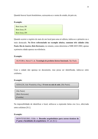 38
Quando houver locais homônimos, acrescenta-se o nome do estado, do país etc.
Exemplo:
Quando ocorrer o registro de mais de um local para uma só editora, indica-se o primeiro ou o
mais destacado. No livro referenciado no exemplo abaixo, constam três cidades (São
Paulo; Rio de Janeiro; Belo Horizonte), no entanto, como determina a NBR 6023:2002, apenas
a primeira cidade aparece na referência.
Exemplo:
Caso a cidade não apareça no documento, mas possa ser identificada, indica-se entre
colchetes.
Exemplo:
Na impossibilidade de identificar o local, utiliza-se a expressão latina sine loco, abreviada
entre colchetes [S.l.].
Exemplo:
OLIVEIRA, Maricê N. de. Tecnologia de produtos lácteos funcionais. São Paulo:
Bom Jesus, RS
Bom Jesus, PI
Bom Jesus, RN
GERALDI, João Wanderley (Org.). O texto na sala de aula. [São Paulo]:
[São Paulo]
[Belo Horizonte]
[Curitiba]
MONTENEGRO, Gildo A. Desenho arquitetônico para cursos técnicos de
2º grau e faculdades de arquitetura. 45. ed. [S.l.]:
 