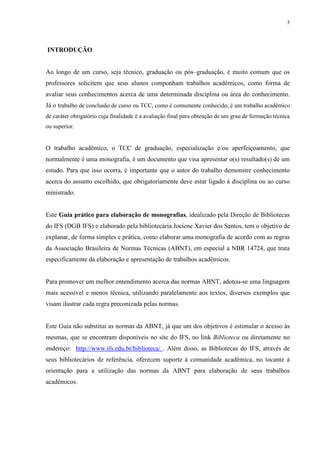 3
INTRODUÇÃO
Ao longo de um curso, seja técnico, graduação ou pós–graduação, é muito comum que os
professores solicitem que seus alunos componham trabalhos acadêmicos, como forma de
avaliar seus conhecimentos acerca de uma determinada disciplina ou área do conhecimento.
Já o trabalho de conclusão de curso ou TCC, como é comumente conhecido, é um trabalho acadêmico
de caráter obrigatório cuja finalidade é a avaliação final para obtenção de um grau de formação técnica
ou superior.
O trabalho acadêmico, o TCC de graduação, especialização e/ou aperfeiçoamento, que
normalmente é uma monografia, é um documento que visa apresentar o(s) resultado(s) de um
estudo. Para que isso ocorra, é importante que o autor do trabalho demonstre conhecimento
acerca do assunto escolhido, que obrigatoriamente deve estar ligado à disciplina ou ao curso
ministrado.
Este Guia prático para elaboração de monografias, idealizado pela Direção de Bibliotecas
do IFS (DGB IFS) e elaborado pela bibliotecária Jociene Xavier dos Santos, tem o objetivo de
explanar, de forma simples e prática, como elaborar uma monografia de acordo com as regras
da Associação Brasileira de Normas Técnicas (ABNT), em especial a NBR 14724, que trata
especificamente da elaboração e apresentação de trabalhos acadêmicos.
Para promover um melhor entendimento acerca das normas ABNT, adotou-se uma linguagem
mais acessível e menos técnica, utilizando paralelamente aos textos, diversos exemplos que
visam ilustrar cada regra preconizada pelas normas.
Este Guia não substitui as normas da ABNT, já que um dos objetivos é estimular o acesso às
mesmas, que se encontram disponíveis no site do IFS, no link Biblioteca ou diretamente no
endereço: http://www.ifs.edu.br/biblioteca/ . Além disso, as Bibliotecas do IFS, através de
seus bibliotecários de referência, oferecem suporte à comunidade acadêmica, no tocante à
orientação para a utilização das normas da ABNT para elaboração de seus trabalhos
acadêmicos.
 