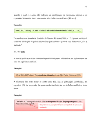 40
Quando o local e o editor não puderem ser identificados na publicação, utilizam-se as
expressões latinas sine loco e sine nomine, abreviadas entre colchetes [S.l.: s.n.]
Exemplo:
De acordo com a Associação Brasileira de Normas Técnicas (2003, p. 17) “quando a editora é
a mesma instituição ou pessoa responsável pela autoria e já tiver sido mencionada, não é
indicada.”
2.1.3.1.6 Data
A data de publicação é um elemento imprescindível para a referência e seu registro deve ser
feito em algarismos arábicos.
Exemplo:
A referência não pode deixar de conter uma data, seja da publicação, distribuição, do
copyright (©), da impressão, da apresentação (depósito) de um trabalho acadêmico, entre
outas.
Exemplo:
KOEGEL, Timothy J. Como se tornar um comunicador fora de série. [S.l.: s.n.],
EVANGELISTA, José. Tecnologia de alimentos. 2. ed. São Paulo: Atheneu, 2008.
CEGALLA, Domingos Paschoal. Novíssima gramática da língua portuguesa. São
Paulo: Nacional, c2008.
Data retirada do copyright. Deve ser acompanhada da letra c, em
minúsculo.
 
