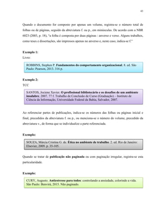 43
Quando o documento for composto por apenas um volume, registra-se o número total de
folhas ou de páginas, seguido da abreviatura f. ou p., em minúsculas. De acordo com a NBR
6023 (2003, p. 18), “a folha é composta por duas páginas : anverso e verso. Alguns trabalhos,
como teses e dissertações, são impressos apenas no anverso e, neste caso, indica-se f.”
Exemplo 1:
Livro:
Exemplo 2:
TCC
Ao referenciar partes de publicações, indica-se os números das folhas ou páginas inicial e
final, precedidos da abreviatura f. ou p., ou menciona-se o número do volume, precedido da
abreviatura v., de forma que se individualize a parte referenciada.
Exemplo:
Quando se tratar de publicação não paginada ou com paginação irregular, registra-se esta
particularidade.
Exemplo:
ROBBINS, Stephen P. Fundamentos do comportamento organizacional. 8. ed. São
Paulo: Pearson, 2013. 316 p.
SANTOS, Jociene Xavier. O profissional bibliotecário e os desafios de um ambiente
insalubre. 2007. 77 f. Trabalho de Conclusão de Curso (Graduação) – Instituto de
Ciência da Informação, Universidade Federal da Bahia, Salvador, 2007.
SOUZA, Márcia Cristina G. de. Ética no ambiente de trabalho. 2. ed. Rio de Janeiro:
Elsevier, 2009. p. 35-105.
CURY, Augusto. Antiestresse para todos: controlando a ansiedade, colorindo a vida.
São Paulo: Benvirá, 2015. Não paginado.
 