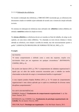 44
2.1.3.1.8 Ordenação das referências
No tocante à ordenação das referências, a NBR 6023:2003 recomenda que, as referencias dos
documentos citados no trabalho sejam ordenadas de acordo com o sistema de citação utilizado
no texto.
Os sistemas de ordenação de referências mais utilizados são: alfabético (ordem alfabética de
entrada e numérico (ordem de citação no texto).
No sistema alfabético as referências devem ser reunidas no final do trabalho, do artigo ou do
capítulo, em uma única ordem alfabética. “As chamadas no texto devem obedecer à forma
adotada na referência, com relação à escolha da entrada, mas não necessariamente quanto à
grafia.” (ASSOCIAÇÃO BRASILEIRA DE NORMAS TÉCNICAS, 2002, p. 21)
Exemplo:
NO TEXTO:
“O termo comportamento é definido como a soma das respostas, reações e/ou
movimentos feitos por um organismo em qualquer circunstância.” (ROTHMANN;
COOPER, 2009, p. 4).
De acordo com Spector (2013, p. 278) “o comportamento de cidadania organizacional é
aquele que vai além das tarefas essenciais necessárias para o trabalho (as tarefas
relacionadas na descrição do cargo) e é normalmente benéfico à organização.”
A esse respeito pondera Stephen Robbins (2013, p. 3): “O estudo do comportamento
organizacional é uma ciência aplicada que se apóia na contribuição de diversas outras
disciplinas comportamentais.”
NA LISTA DE REFERÊNCIAS:
ROBBINS, Stephen P. Fundamentos do comportamento organizacional. 8. ed. São
Paulo: Pearson, 2013.
ROTHMANN, Ian; COOPER, Cary. Fundamentos de psicologia organizacional e do
trabalho. Rio de Janeiro: Elsevier, 2009.
SPECTOR, Paul E. Psicologia nas organizações. 4. Ed. São Paulo: Saraiva, 2013.
 