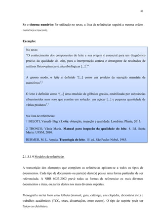 46
Se o sistema numérico for utilizado no texto, a lista de referências seguirá a mesma ordem
numérica crescente.
Exemplo:
2.1.3.1.9 Modelos de referências
A transcrição dos elementos que compõem as referências aplicam-se a todos os tipos de
documentos. Cada tipo de documento ou parte(s) deste(s) possui uma forma particular de ser
referenciada. A NBR 6023:2002 prevê todas as formas de referenciar os mais diversos
documentos e itens, ou partes destes nos mais diversos suportes.
Monografia inclui livro e/ou folheto (manual, guia, catálogo, enciclopédia, dicionário etc.) e
trabalhos acadêmicos (TCC, teses, dissertações, entre outros). O tipo de suporte pode ser
físico ou eletrônico.
No texto:
“O conhecimento dos componentes do leite e sua origem é essencial para um diagnóstico
preciso da qualidade do leite, para a interpretação correta e abrangente de resultados de
análises físico-químicas e microbiológicas [...]1
.”
A grosso modo, o leite é definido “[...] como um produto da secreção mamária de
mamíferos2
.”
O leite é definido como “[...] uma emulsão de glóbulos graxos, estabilizada por substâncias
albuminoides num soro que contém em solução: um açúcar [...] e pequena quantidade de
vários produtos3
.”
Na lista de referências:
1 BELOTI, Vanerli (Org.). Leite: obtenção, inspeção e qualidade. Londrina: Planta, 2015.
2 TRONCO, Vânia Maria. Manual para inspeção da qualidade do leite. 4. Ed. Santa
Maria: UFSM, 2010.
BERMER, M. L. Arruda. Tecnologia do leite. 15. ed. São Paulo: Nobel, 1985.
 