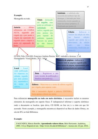 47
Exemplo:
Monografia no todo.
OTANI, Nilo; FIALHO, Francisco Antônio Pereira. TCC: métodos e técnicas. 2. ed.
Florianópolis: Visual Books, 2011. 160 p.
Para referenciar monografia no todo em meio eletrônico, é necessário incluir os mesmos
elementos da monografia em suporte físico. É indispensável informar o suporte eletrônico
onde o documento se localiza. (pen drive, CD ROM, on line etc.) e a data em que foi
acessado. Neste exemplo, a monografia encontra-se disponível na Base de dados Ebrary, no
site do IFS, no link Biblioteca.
Exemplo:
Editora – Menciona-se o nome da editora seguido
por vírgula, para separar o ano.
Não é necessário digitar a palavra EDITORA,
basta apenas colocar seu nome.
Data – Registra-se o ano
mais recente da publicação e
finaliza com ponto (.).
Local – Local
onde publicação
foi impressa ou
editada, seguido
por dois pontos
(:), separando-o
do nome da
editora.
Autoria – último
sobrenome em CAIXA
ALTA, seguindo por
vírgula (,) e por ponto e
vírgula (;) separando do
segundo autor e depois o
ponto (.) separando do
título.
Título – destacado
em negrito, mas
pode ser utilizado o
sublinhado ou
itálico, seguido por
dois pontos (:),
para separar do
subtítulo (quando
houver) ou ponto
(.) não houver
subtítulo
Edição – Indica-se o
número da edição da obra
(se houver edição)
seguido por ponto (.) a
abreviatura de edição
(ed.) em letras
minúsculas, finalizada por
ponto (.).
Subtítulo – o subtítulo não
necessita de nenhum tipo de
destaque, é iniciado por letra
minúscula, exceto quando se
tratar de nomes próprios. É
finalizado por ponto (.)
Número de páginas - indica-se o
número total de páginas seguido pela
abreviatura de página, representada pela
letra p. acompanhada por ponto (.)
FAGUNDES, Márcia Botelho. Aprendendo valores éticos. Belo Horizonte: Autêntica,
2003. 112 p. Disponível em: <http://www.ifs.edu.br/biblioteca/>. Acesso em: 22 jun. 2016.
 