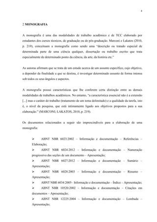 4
2 MONOGRAFIA
A monografia é uma das modalidades de trabalho acadêmico e de TCC elaborado por
estudantes dos cursos técnicos, de graduação ou de pós-graduação. Marconi e Lakatos (2010,
p. 219), conceituam a monografia como sendo uma “descrição ou tratado especial de
determinada parte de uma ciência qualquer, dissertação ou trabalho escrito que trata
especialmente de determinado ponto da ciência, da arte, da história etc.”
As autoras afirmam que se trata de um estudo acerca de um assunto específico, cujo objetivo,
a depender da finalidade a que se destina, é investigar determinado assunto de forma intensa
sob todos os seus ângulos e aspectos.
A monografia possui características que lhe conferem certa distinção entre as demais
modalidades de trabalhos acadêmicos. No entanto, “a característica essencial não é a extensão
[...] mas o caráter do trabalho (tratamento de um tema delimitado) e a qualidade da tarefa, isto
é, o nível da pesquisa, que está intimamente ligado aos objetivos propostos para a sua
elaboração.” (MARCONI; LAKATOS, 2010, p. 219).
Os documentos relacionados a seguir são imprescindíveis para a elaboração de uma
monografia:
ABNT NBR 6023:2002 – Informação e documentação – Referências –
Elaboração;
ABNT NBR 6024:2012 – Informação e documentação – Numeração
progressiva das seções de um documento – Apresentação;
ABNT NBR 6027:2012 – Informação e documentação – Sumário –
Apresentação;
ABNT NBR 6028:2003 – Informação e documentação – Resumo –
Apresentação;
ABNT NBR 6034:2005– Informação e documentação – Índice – Apresentação;
ABNT NBR 10520:2002 – Informação e documentação – Citações em
documentos – Apresentação;
ABNT NBR 12225:2004 – Informação e documentação – Lombada –
Apresentação;
 