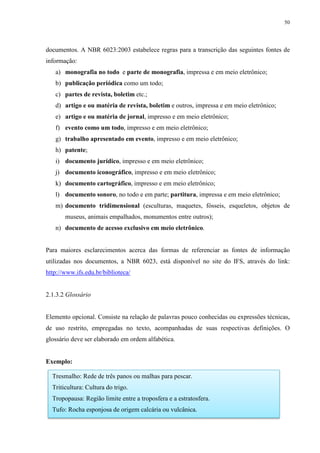50
documentos. A NBR 6023:2003 estabelece regras para a transcrição das seguintes fontes de
informação:
a) monografia no todo e parte de monografia, impressa e em meio eletrônico;
b) publicação periódica como um todo;
c) partes de revista, boletim etc.;
d) artigo e ou matéria de revista, boletim e outros, impressa e em meio eletrônico;
e) artigo e ou matéria de jornal, impresso e em meio eletrônico;
f) evento como um todo, impresso e em meio eletrônico;
g) trabalho apresentado em evento, impresso e em meio eletrônico;
h) patente;
i) documento jurídico, impresso e em meio eletrônico;
j) documento iconográfico, impresso e em meio eletrônico;
k) documento cartográfico, impresso e em meio eletrônico;
l) documento sonoro, no todo e em parte; partitura, impressa e em meio eletrônico;
m) documento tridimensional (esculturas, maquetes, fósseis, esqueletos, objetos de
museus, animais empalhados, monumentos entre outros);
n) documento de acesso exclusivo em meio eletrônico.
Para maiores esclarecimentos acerca das formas de referenciar as fontes de informação
utilizadas nos documentos, a NBR 6023, está disponível no site do IFS, através do link:
http://www.ifs.edu.br/biblioteca/
2.1.3.2 Glossário
Elemento opcional. Consiste na relação de palavras pouco conhecidas ou expressões técnicas,
de uso restrito, empregadas no texto, acompanhadas de suas respectivas definições. O
glossário deve ser elaborado em ordem alfabética.
Exemplo:
Tresmalho: Rede de três panos ou malhas para pescar.
Triticultura: Cultura do trigo.
Tropopausa: Região limite entre a troposfera e a estratosfera.
Tufo: Rocha esponjosa de origem calcária ou vulcânica.
 