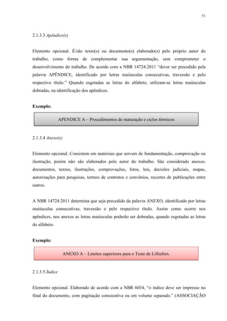 51
2.1.3.3 Apêndice(s)
Elemento opcional. É/são texto(s) ou documento(s) elaborado(s) pelo próprio autor do
trabalho, como forma de complementar sua argumentação, sem comprometer o
desenvolvimento do trabalho. De acordo com a NBR 14724:2011 “dever ser precedido pela
palavra APÊNDICE, identificado por letras maiúsculas consecutivas, travessão e pelo
respectivo título.” Quando esgotadas as letras do alfabeto, utilizam-se letras maiúsculas
dobradas, na identificação dos apêndices.
Exemplo:
2.1.3.4 Anexo(s)
Elemento opcional. Consistem em materiais que servem de fundamentação, comprovação ou
ilustração, porém não são elaborados pelo autor do trabalho. São considerado anexos:
documentos, textos, ilustrações, comprovações, fotos, leis, decisões judiciais, mapas,
autorizações para pesquisas, termos de contratos e convênios, recortes de publicações entre
outros.
A NBR 14724:2011 determina que seja precedido da palavra ANEXO, identificado por letras
maiúsculas consecutivas, travessão e pelo respectivo título. Assim como ocorre nos
apêndices, nos anexos as letras maiúsculas poderão ser dobradas, quando esgotadas as letras
do alfabeto.
Exemplo:
2.1.3.5 Índice
Elemento opcional. Elaborado de acordo com a NBR 6034, “o índice deve ser impresso no
final do documento, com paginação consecutiva ou em volume separado.” (ASSOCIAÇÃO
APENDICE A – Procedimentos de maturação e ciclos térmicos
ANEXO A – Limites superiores para o Teste de Lilliefors.
 