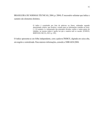 52
BRASILEIRA DE NORMAS TÉCNICAS, 2004, p. 2004). É necessário salientar que índice e
sumário são elementos distintos.
O índice é constituído por lista de palavras ou frases, ordenadas segundo
determinado critério, que localiza e remete para as informações contidas no texto.
[...] O sumário é a enumeração das principais divisões, seções e outras partes do
trabalho, na mesma ordem e grafia em que a matéria nele se sucede. (CERVO;
BERVIAN; SILVA, 2013, p. 145).
O índice apresenta-se em folha independente, com a palavra ÍNDICE, digitada em caixa alta,
em negrito e centralizada. Para maiores informações, consulte a NBR 6034:2004.
 