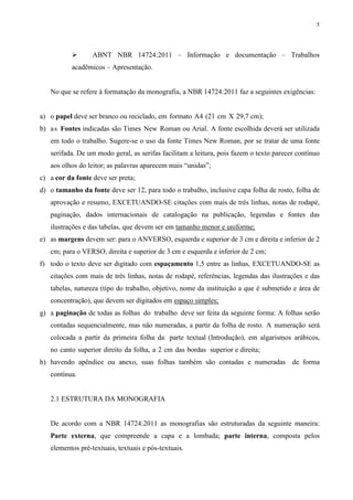 5
ABNT NBR 14724:2011 – Informação e documentação – Trabalhos
acadêmicos – Apresentação.
No que se refere à formatação da monografia, a NBR 14724:2011 faz a seguintes exigências:
a) o papel deve ser branco ou reciclado, em formato A4 (21 cm X 29,7 cm);
b) as Fontes indicadas são Times New Roman ou Arial. A fonte escolhida deverá ser utilizada
em todo o trabalho. Sugere-se o uso da fonte Times New Roman, por se tratar de uma fonte
serifada. De um modo geral, as serifas facilitam a leitura, pois fazem o texto parecer contínuo
aos olhos do leitor; as palavras aparecem mais “unidas”;
c) a cor da fonte deve ser preta;
d) o tamanho da fonte deve ser 12, para todo o trabalho, inclusive capa folha de rosto, folha de
aprovação e resumo, EXCETUANDO-SE citações com mais de três linhas, notas de rodapé,
paginação, dados internacionais de catalogação na publicação, legendas e fontes das
ilustrações e das tabelas, que devem ser em tamanho menor e uniforme;
e) as margens devem ser: para o ANVERSO, esquerda e superior de 3 cm e direita e inferior de 2
cm; para o VERSO, direita e superior de 3 cm e esquerda e inferior de 2 cm;
f) todo o texto deve ser digitado com espaçamento 1,5 entre as linhas, EXCETUANDO-SE as
citações com mais de três linhas, notas de rodapé, referências, legendas das ilustrações e das
tabelas, natureza (tipo do trabalho, objetivo, nome da instituição a que é submetido e área de
concentração), que devem ser digitados em espaço simples;
g) a paginação de todas as folhas do trabalho deve ser feita da seguinte forma: A folhas serão
contadas sequencialmente, mas não numeradas, a partir da folha de rosto. A numeração será
colocada a partir da primeira folha da parte textual (Introdução), em algarismos arábicos,
no canto superior direito da folha, a 2 cm das bordas superior e direita;
h) havendo apêndice ou anexo, suas folhas também são contadas e numeradas de forma
contínua.
2.1 ESTRUTURA DA MONOGRAFIA
De acordo com a NBR 14724:2011 as monografias são estruturadas da seguinte maneira:
Parte externa, que compreende a capa e a lombada; parte interna, composta pelos
elementos pré-textuais, textuais e pós-textuais.
 