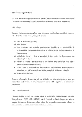 6
2.1.1 Elementos pré-textuais
São assim denominados porque antecedem o texto (introdução desenvolvimento e conclusão)
Os elementos pré-textuais podem ser obrigatórios ou opcionais, como será visto a seguir.
2.1.1.1. Capa
Elemento obrigatório, que compõe a parte externa do trabalho. Seu conteúdo é composto
pelos elementos citados abaixo, na seguinte ordem:
a) nome da instituição (opcional)
b) nome do autor;
c) título – deve ser claro e preciso, promovendo a identificação do seu conteúdo, de
forma a facilitar a indexação e recuperação da informação, nas bibliotecas e centros de
documentação;
d) subtítulo (se houver) – deve ser precedido de dois pontos (:), demonstrando sua
subordinação ao título;
e) número do volume – havendo mais de um volume, deve constar em cada capa a
especificação do respectivo volume;
f) local – cidade da instituição onde o trabalho deve ser apresentado. Caso haja cidades
homônimas, a ABNT recomenda o acréscimo da sigla da unidade da federação;
g) ano da entrega/depósito.
Todas as informações da capa deverão ser digitadas em caixa alta (todas as letras em
maiúsculas), em fonte arial ou times new roman, tamanho 12, cor preta e com alinhamento
centralizado.
2.1.1.2 Lombada ou dorso
Elemento opcional externo, que compõe apenas as monografias encadernadas em brochura.
De acordo com a ABNT NBR 12225 (2004, p. 1) “lombada [é a] parte da capa que reúne as
margens internas ou dobras das folhas, sejam elas costuradas, grampeadas, coladas ou
mantidas juntas de outra maneira; também chamada de dorso.”
 