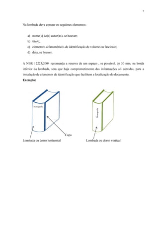 7
Na lombada deve constar os seguintes elementos:
a) nome(s) do(s) autor(es), se houver;
b) título;
c) elementos alfanuméricos de identificação de volume ou fascículo;
d) data, se houver.
A NBR 12225;2004 recomenda a reserva de um espaço , se possível, de 30 mm, na borda
inferior da lombada, sem que haja comprometimento das informações ali contidas, para a
instalação de elementos de identificação que facilitem a localização do documento.
Exemplo:
Capa
Lombada ou dorso horizontal Lombada ou dorso vertical
Monografia
Monografia
 