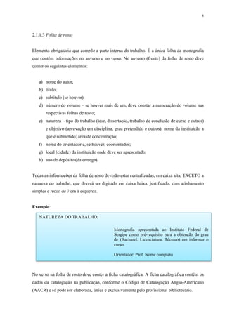 8
2.1.1.3 Folha de rosto
Elemento obrigatório que compõe a parte interna do trabalho. É a única folha da monografia
que contém informações no anverso e no verso. No anverso (frente) da folha de rosto deve
conter os seguintes elementos:
a) nome do autor;
b) título;
c) subtítulo (se houver);
d) número do volume – se houver mais de um, deve constar a numeração do volume nas
respectivas folhas de rosto;
e) natureza – tipo do trabalho (tese, dissertação, trabalho de conclusão de curso e outros)
e objetivo (aprovação em disciplina, grau pretendido e outros); nome da instituição a
que é submetido; área de concentração;
f) nome do orientador e, se houver, coorientador;
g) local (cidade) da instituição onde deve ser apresentado;
h) ano de depósito (da entrega).
Todas as informações da folha de rosto deverão estar centralizadas, em caixa alta, EXCETO a
natureza do trabalho, que deverá ser digitado em caixa baixa, justificado, com alinhamento
simples e recuo de 7 cm à esquerda.
Exemplo:
No verso na folha de rosto deve conter a ficha catalográfica. A ficha catalográfica contém os
dados da catalogação na publicação, conforme o Código de Catalogação Anglo-Americano
(AACR) e só pode ser elaborada, única e exclusivamente pelo profissional bibliotecário.
NATUREZA DO TRABALHO:
Monografia apresentada ao Instituto Federal de
Sergipe como pré-requisito para a obtenção do grau
de (Bacharel, Licenciatura, Técnico) em informar o
curso.
Orientador: Prof. Nome completo
 