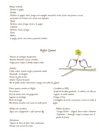Nhoque recheado
 Recheio 4 queijos.
 Rondele
 Recheios: 4 queijos, misto, frango com requeijão, mussarela, ricota, ricota com passas e nozes,
 mussarela com tomate seco, ricota com espinafre.
 Ravioli
 Recheios: carne, frango, ricota e 4 queijos.
 Capeletti
 Recheios: carne e frango.
 Penne
 Molhos:
 4 queijos, pesto, rose, branco, pomodoro basílico.



                                        Buffet Quintal
Almoços de domingos inesquecíveis...
Histórias divertidas e fotos coloridas...
Amigos para sempre e família sempre unida...

Saladas ;
Folhas nobres, tomate cereja e parmesão ralado
Ratatouille de berinjela
Homus de grão de bico
Salada Tropical de penne
Mix de folhas verdes, Kani kama e manga com molho de yogurte

Pratos quentes servidos no Buffet                        Costelinha ao BBQ
Arroz branco                                             Souflê de bacalhau gratinado ou salmão com alho poró
Purê de batata doce com gorgonzola                       Lagarto ao molho madeira
Legumes na manteiga                                      Frango à Paris
Risoto de Funghi                                         Conchiglione de ricota com passas e nozes ao molho 4
Mini batatas assadas com casca ao molho pesto           queijos

Bebidas não alcoólicas                                      Bebidas alcoólicas
Água, suco, refrigerante e café expresso Illy.               Cerveja 600ml – Original, Serra malte e Heineken
                                                             Caipirinhas – Smirnoff/ saquê e cachaça com 3
                                                            opções de frutas
Sobremesas
Tapioca de Doce de leite e leite condensado
Brownie com sorvete de creme
 