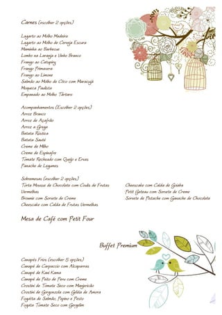 Carnes (escolher 2 opções)
Lagarto ao Molho Madeira
Lagarto ao Molho de Cerveja Escura
Maminha ao Barbecue
Lombo na Laranja e Vinho Branco
Frango ao Catupiry
Frango Primavera
Frango ao Limone
Salmão ao Molho de Côco com Maracujá
Moqueca Paulista
Empanado ao Molho Tártaro

Acompanhamentos (Escolher 2 opções)
Arroz Branco
Arroz de Açafrão
Arroz a Grega
Batata Rústica
Batata Sauté
Creme de Milho
Creme de Espinafre
Tomate Recheado com Queijo e Ervas
Panache de Legumes

Sobremesas (escolher 2 opções)
Torta Mousse de Chocolate com Coulis de Frutas    Cheescake com Calda de Goiaba
Vermelhas                                         Petit Gateau com Sorvete de Creme
Brownie com Sorvete de Creme                      Sorvete de Pistache com Ganache de Chocolate
Cheescake com Calda de Frutas Vermelhas

Mesa de Café com Petit Four


                                         Buffet Premium
Canapés Frios (escolher 5 opções)
Canapé de Carpaccio com Alcaparras
Canapé de Kani Kama
Canapé de Peito de Peru com Creme
Crostini de Tomate Seco com Manjericão
Crostini de Gorgonzola com Geléia de Amora
Fogatta de Salmão, Pepino e Pesto
Fogata Tomate Seco com Gergelim
 