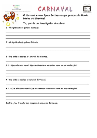 O Carnaval é uma época festiva em que pessoas do Mundo
                   inteiro se divertem!

                   Tu, que és um investigador descobre:
1 – O significado da palavra Carnaval.

___________________________________________________________________________
___________________________________________________________________________
___________________________________________________________________________

2 – O significado da palavra Entrudo.

___________________________________________________________________________
___________________________________________________________________________
___________________________________________________________________________

3 – Diz onde se realiza o Carnaval dos Caretos.

__________________________________________________________________________

3.1 – Que máscaras usam? Que vestimentas e materiais usam na sua confecção?

___________________________________________________________________________
___________________________________________________________________________
___________________________________________________________________________

4 – Diz onde se realiza o Carnaval de Veneza.

__________________________________________________________________________

4.1 - Que máscaras usam? Que vestimentas e materiais usam na sua confecção?

___________________________________________________________________________
___________________________________________________________________________
___________________________________________________________________________

Ilustra o teu trabalho com imagens de ambos os Carnavais.
 