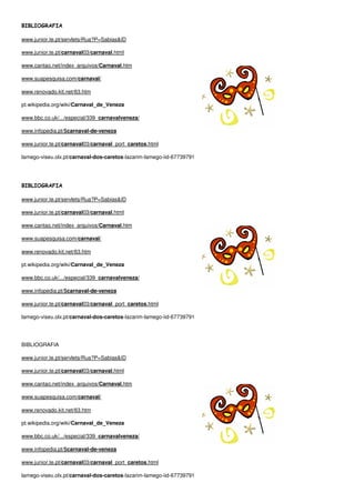 BIBLIOGRAFIA

www.junior.te.pt/servlets/Rua?P=Sabias&ID

www.junior.te.pt/carnaval03/carnaval.html

www.cantao.net/index_arquivos/Carnaval.htm

www.suapesquisa.com/carnaval/

www.renovado.kit.net/63.htm

pt.wikipedia.org/wiki/Carnaval_de_Veneza

www.bbc.co.uk/.../especial/339_carnavalveneza/

www.infopedia.pt/$carnaval-de-veneza

www.junior.te.pt/carnaval03/carnaval_port_caretos.html

lamego-viseu.olx.pt/carnaval-dos-caretos-lazarim-lamego-iid-67739791




BIBLIOGRAFIA

www.junior.te.pt/servlets/Rua?P=Sabias&ID

www.junior.te.pt/carnaval03/carnaval.html

www.cantao.net/index_arquivos/Carnaval.htm

www.suapesquisa.com/carnaval/

www.renovado.kit.net/63.htm

pt.wikipedia.org/wiki/Carnaval_de_Veneza

www.bbc.co.uk/.../especial/339_carnavalveneza/

www.infopedia.pt/$carnaval-de-veneza

www.junior.te.pt/carnaval03/carnaval_port_caretos.html

lamego-viseu.olx.pt/carnaval-dos-caretos-lazarim-lamego-iid-67739791




BIBLIOGRAFIA

www.junior.te.pt/servlets/Rua?P=Sabias&ID

www.junior.te.pt/carnaval03/carnaval.html

www.cantao.net/index_arquivos/Carnaval.htm

www.suapesquisa.com/carnaval/

www.renovado.kit.net/63.htm

pt.wikipedia.org/wiki/Carnaval_de_Veneza

www.bbc.co.uk/.../especial/339_carnavalveneza/

www.infopedia.pt/$carnaval-de-veneza

www.junior.te.pt/carnaval03/carnaval_port_caretos.html

lamego-viseu.olx.pt/carnaval-dos-caretos-lazarim-lamego-iid-67739791
 